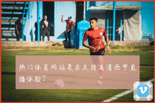 热门体育网站是否支持高清西甲直播体验？